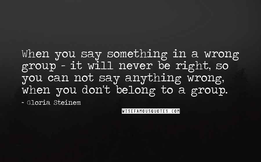 Gloria Steinem Quotes: When you say something in a wrong group - it will never be right, so you can not say anything wrong, when you don't belong to a group.