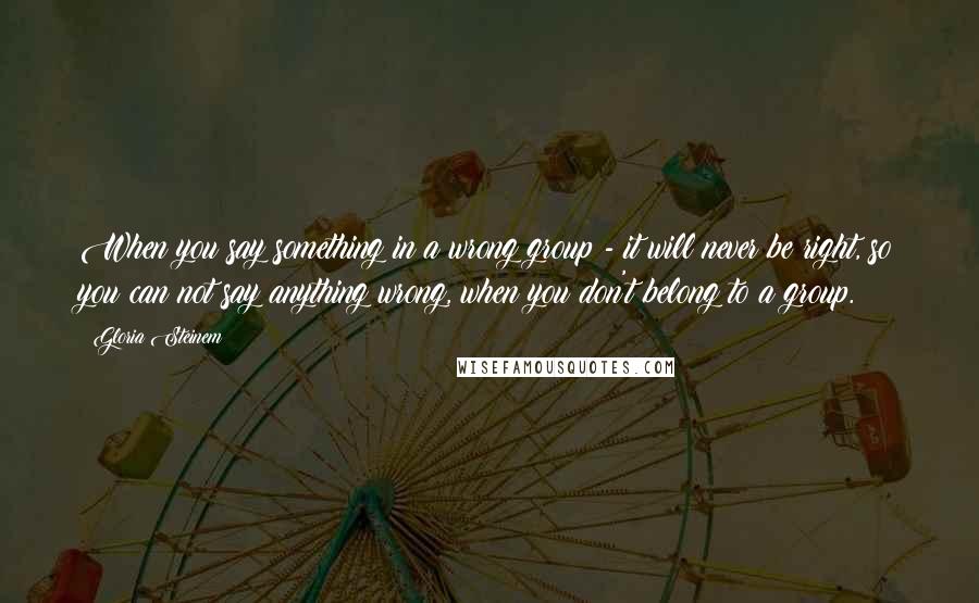 Gloria Steinem Quotes: When you say something in a wrong group - it will never be right, so you can not say anything wrong, when you don't belong to a group.