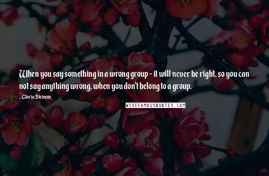 Gloria Steinem Quotes: When you say something in a wrong group - it will never be right, so you can not say anything wrong, when you don't belong to a group.