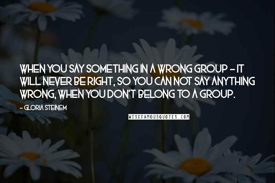 Gloria Steinem Quotes: When you say something in a wrong group - it will never be right, so you can not say anything wrong, when you don't belong to a group.