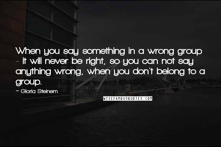 Gloria Steinem Quotes: When you say something in a wrong group - it will never be right, so you can not say anything wrong, when you don't belong to a group.