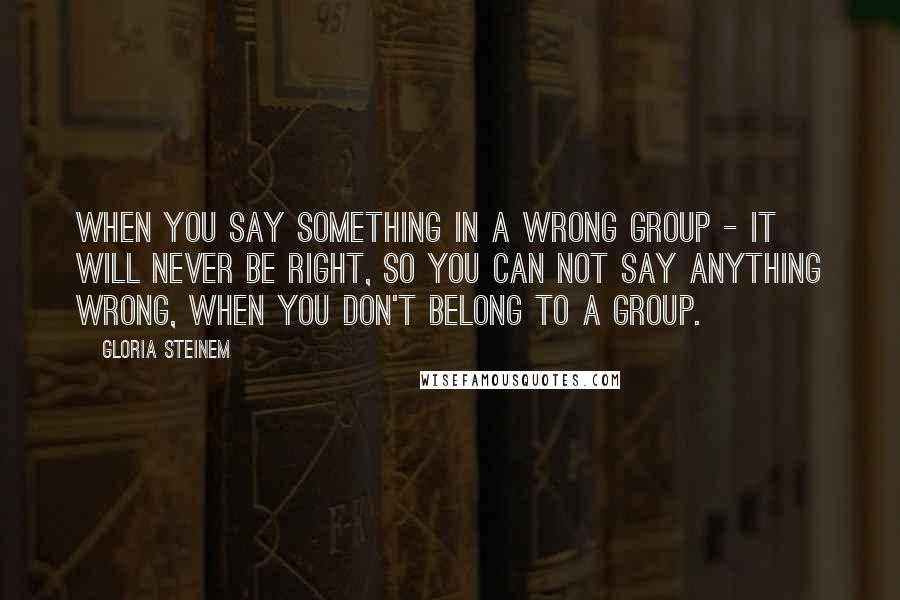 Gloria Steinem Quotes: When you say something in a wrong group - it will never be right, so you can not say anything wrong, when you don't belong to a group.