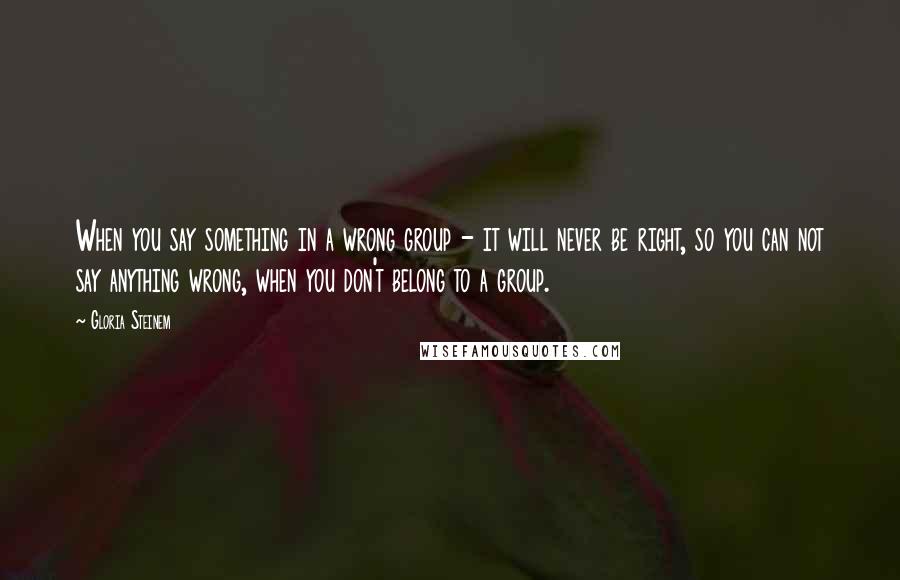 Gloria Steinem Quotes: When you say something in a wrong group - it will never be right, so you can not say anything wrong, when you don't belong to a group.