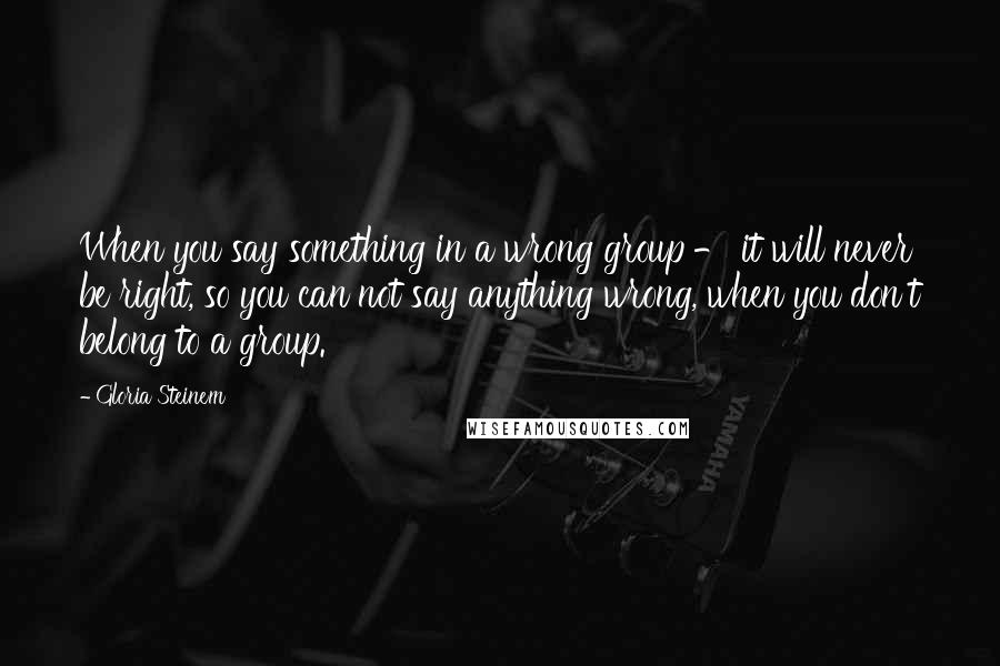 Gloria Steinem Quotes: When you say something in a wrong group - it will never be right, so you can not say anything wrong, when you don't belong to a group.