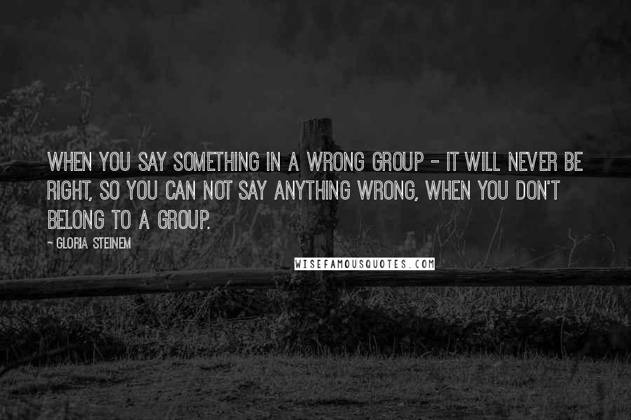 Gloria Steinem Quotes: When you say something in a wrong group - it will never be right, so you can not say anything wrong, when you don't belong to a group.