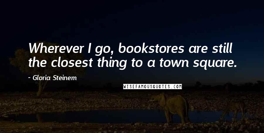 Gloria Steinem Quotes: Wherever I go, bookstores are still the closest thing to a town square.