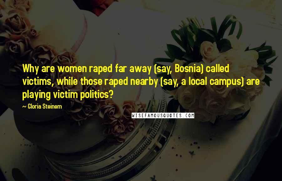 Gloria Steinem Quotes: Why are women raped far away (say, Bosnia) called victims, while those raped nearby (say, a local campus) are playing victim politics?