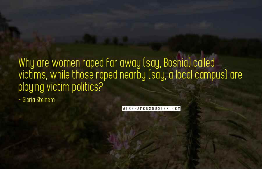 Gloria Steinem Quotes: Why are women raped far away (say, Bosnia) called victims, while those raped nearby (say, a local campus) are playing victim politics?