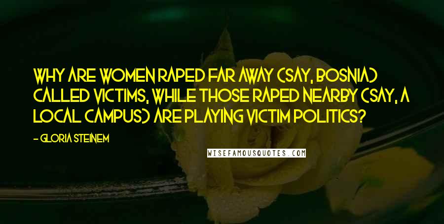 Gloria Steinem Quotes: Why are women raped far away (say, Bosnia) called victims, while those raped nearby (say, a local campus) are playing victim politics?