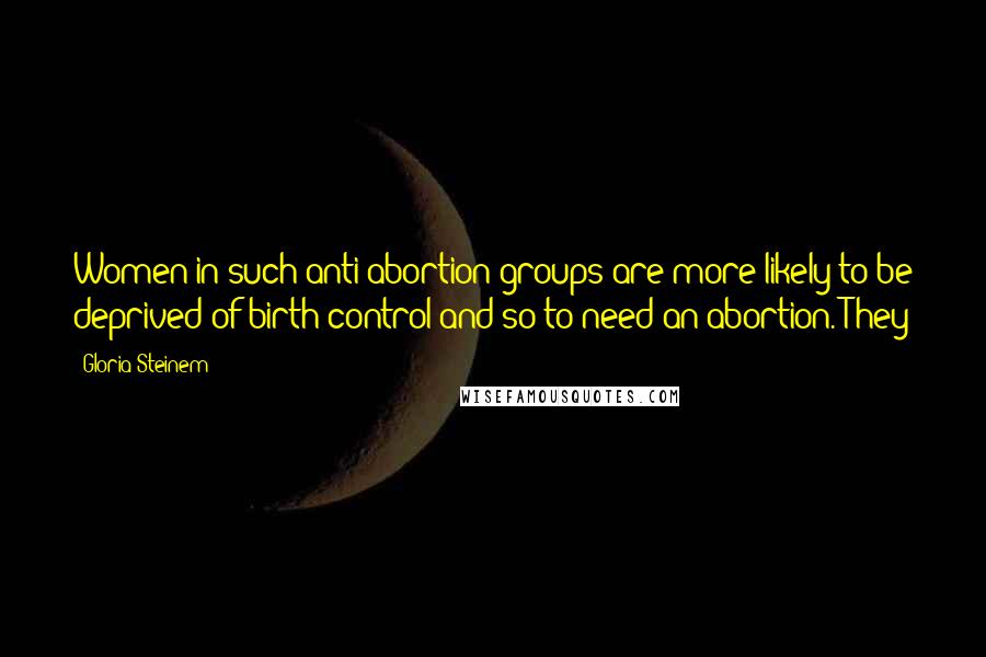 Gloria Steinem Quotes: Women in such anti-abortion groups are more likely to be deprived of birth control and so to need an abortion. They