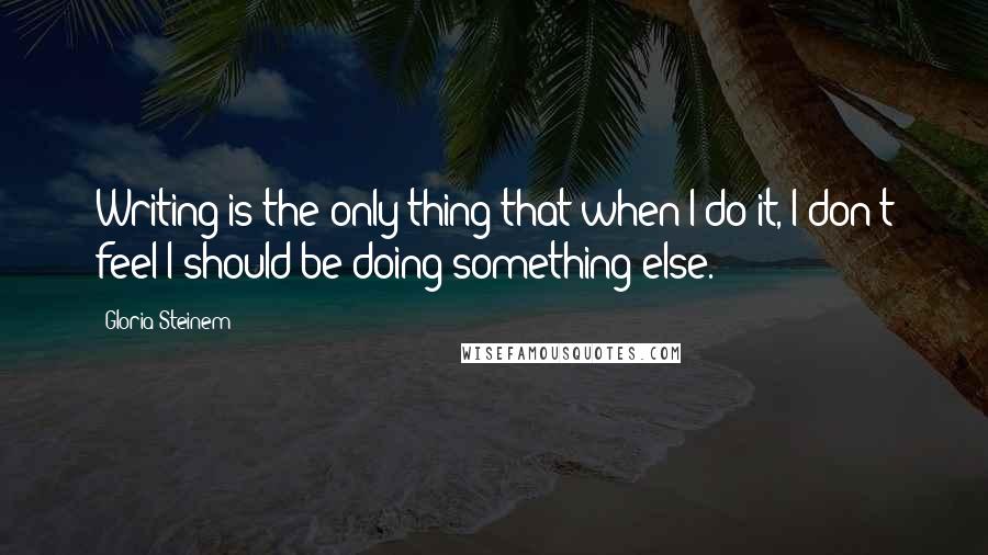 Gloria Steinem Quotes: Writing is the only thing that when I do it, I don't feel I should be doing something else.