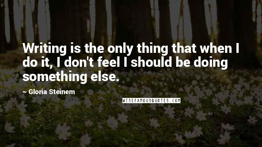 Gloria Steinem Quotes: Writing is the only thing that when I do it, I don't feel I should be doing something else.