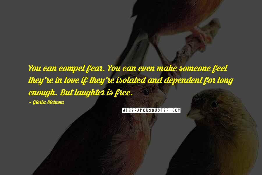 Gloria Steinem Quotes: You can compel fear. You can even make someone feel they're in love if they're isolated and dependent for long enough. But laughter is free.