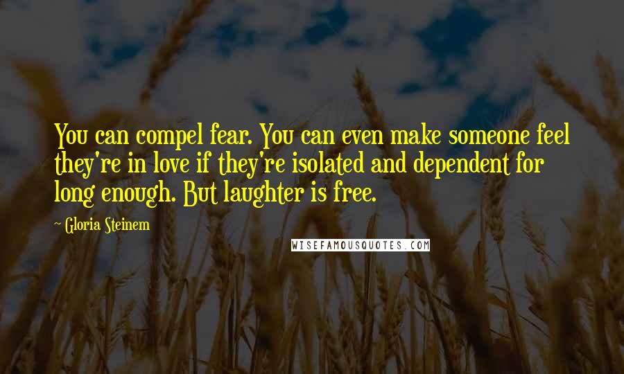 Gloria Steinem Quotes: You can compel fear. You can even make someone feel they're in love if they're isolated and dependent for long enough. But laughter is free.