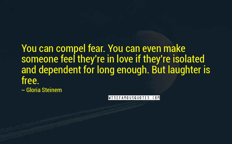 Gloria Steinem Quotes: You can compel fear. You can even make someone feel they're in love if they're isolated and dependent for long enough. But laughter is free.