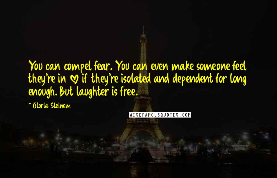 Gloria Steinem Quotes: You can compel fear. You can even make someone feel they're in love if they're isolated and dependent for long enough. But laughter is free.