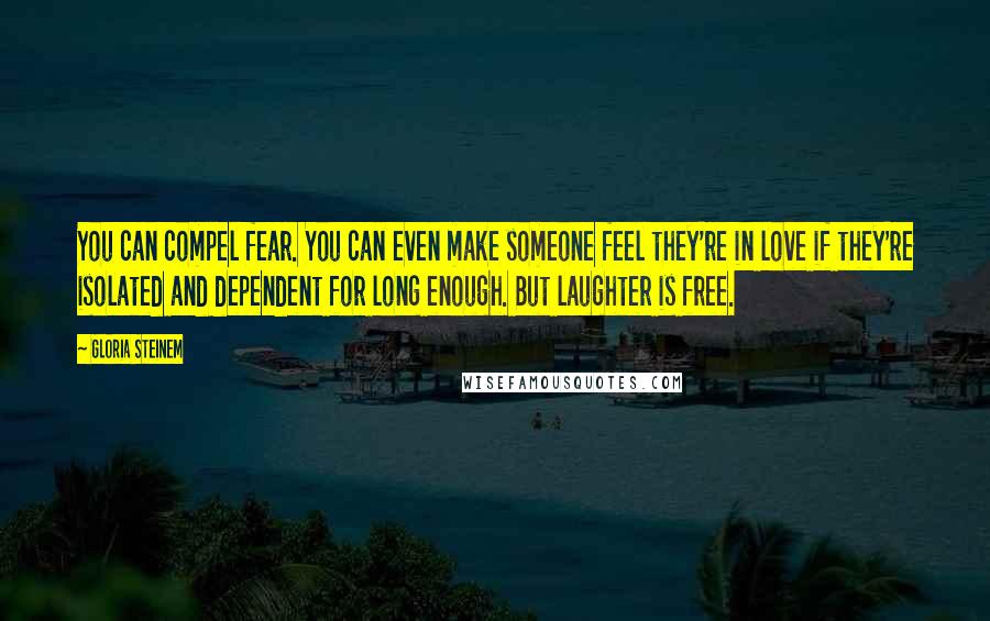 Gloria Steinem Quotes: You can compel fear. You can even make someone feel they're in love if they're isolated and dependent for long enough. But laughter is free.