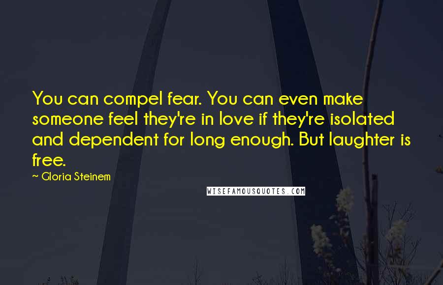 Gloria Steinem Quotes: You can compel fear. You can even make someone feel they're in love if they're isolated and dependent for long enough. But laughter is free.