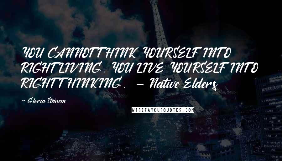 Gloria Steinem Quotes: YOU CANNOT THINK YOURSELF INTO RIGHT LIVING. YOU LIVE YOURSELF INTO RIGHT THINKING.  - Native Elders