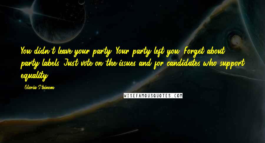Gloria Steinem Quotes: You didn't leave your party. Your party left you. Forget about party labels. Just vote on the issues and for candidates who support equality.