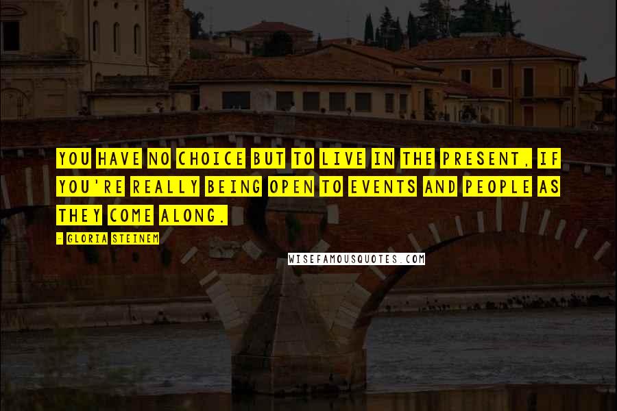 Gloria Steinem Quotes: You have no choice but to live in the present, if you're really being open to events and people as they come along.