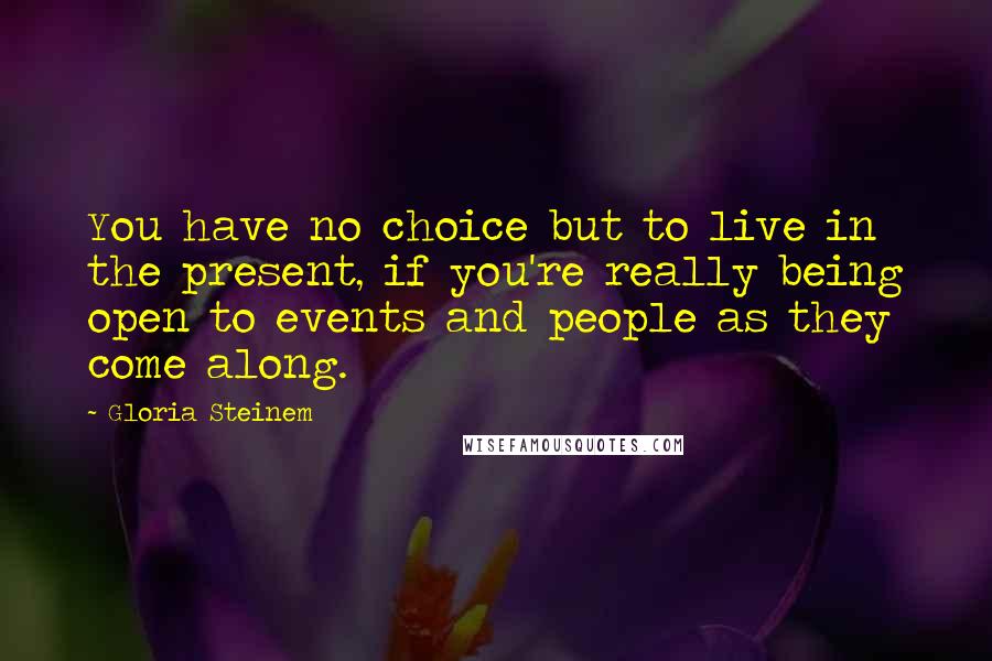 Gloria Steinem Quotes: You have no choice but to live in the present, if you're really being open to events and people as they come along.