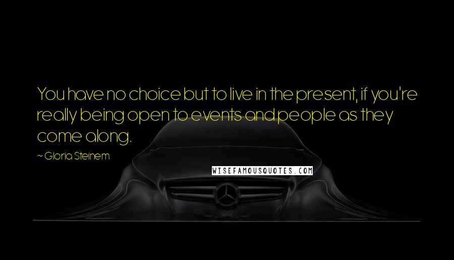 Gloria Steinem Quotes: You have no choice but to live in the present, if you're really being open to events and people as they come along.