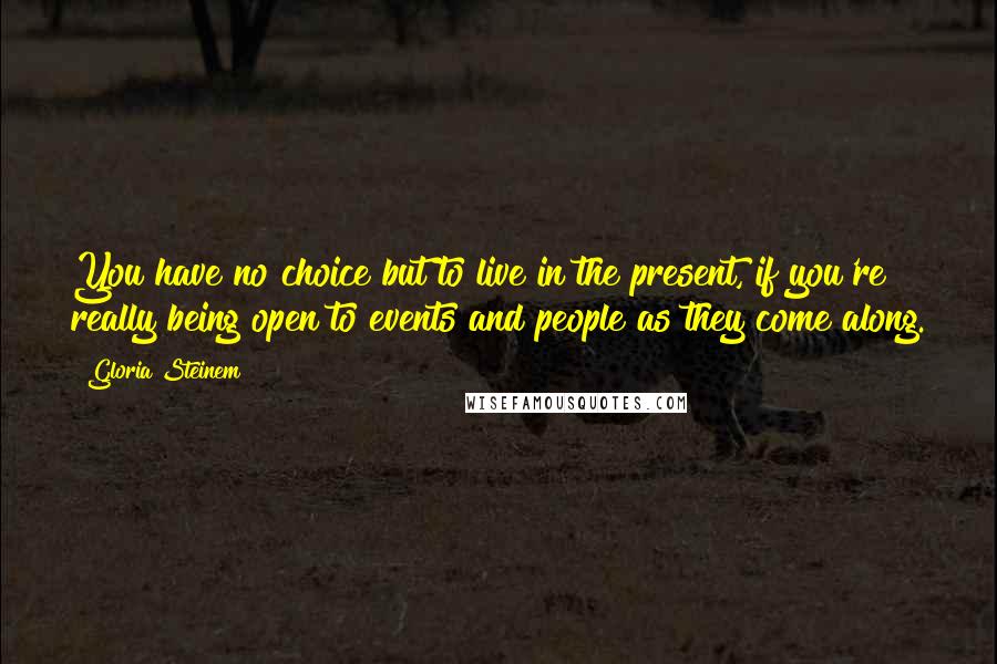 Gloria Steinem Quotes: You have no choice but to live in the present, if you're really being open to events and people as they come along.