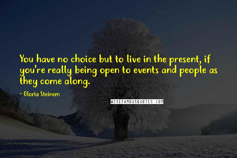Gloria Steinem Quotes: You have no choice but to live in the present, if you're really being open to events and people as they come along.