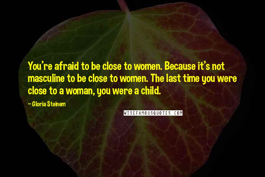 Gloria Steinem Quotes: You're afraid to be close to women. Because it's not masculine to be close to women. The last time you were close to a woman, you were a child.