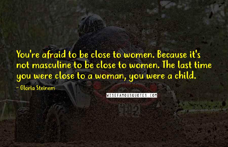 Gloria Steinem Quotes: You're afraid to be close to women. Because it's not masculine to be close to women. The last time you were close to a woman, you were a child.