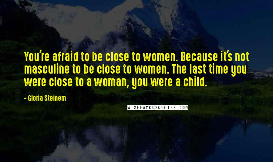 Gloria Steinem Quotes: You're afraid to be close to women. Because it's not masculine to be close to women. The last time you were close to a woman, you were a child.