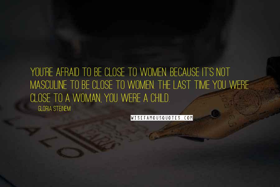 Gloria Steinem Quotes: You're afraid to be close to women. Because it's not masculine to be close to women. The last time you were close to a woman, you were a child.