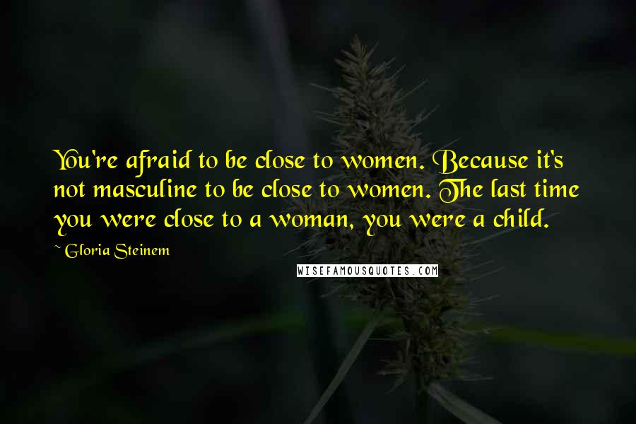 Gloria Steinem Quotes: You're afraid to be close to women. Because it's not masculine to be close to women. The last time you were close to a woman, you were a child.