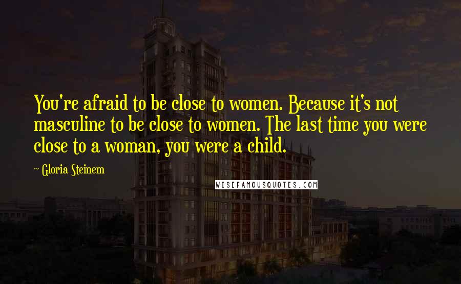 Gloria Steinem Quotes: You're afraid to be close to women. Because it's not masculine to be close to women. The last time you were close to a woman, you were a child.