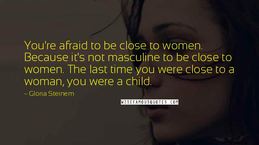 Gloria Steinem Quotes: You're afraid to be close to women. Because it's not masculine to be close to women. The last time you were close to a woman, you were a child.