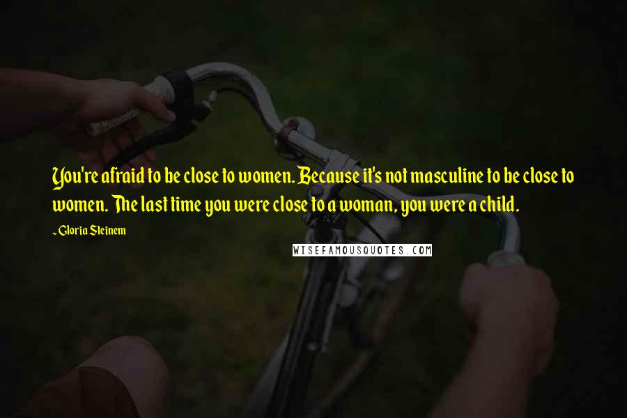 Gloria Steinem Quotes: You're afraid to be close to women. Because it's not masculine to be close to women. The last time you were close to a woman, you were a child.