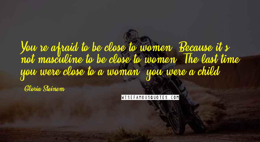 Gloria Steinem Quotes: You're afraid to be close to women. Because it's not masculine to be close to women. The last time you were close to a woman, you were a child.