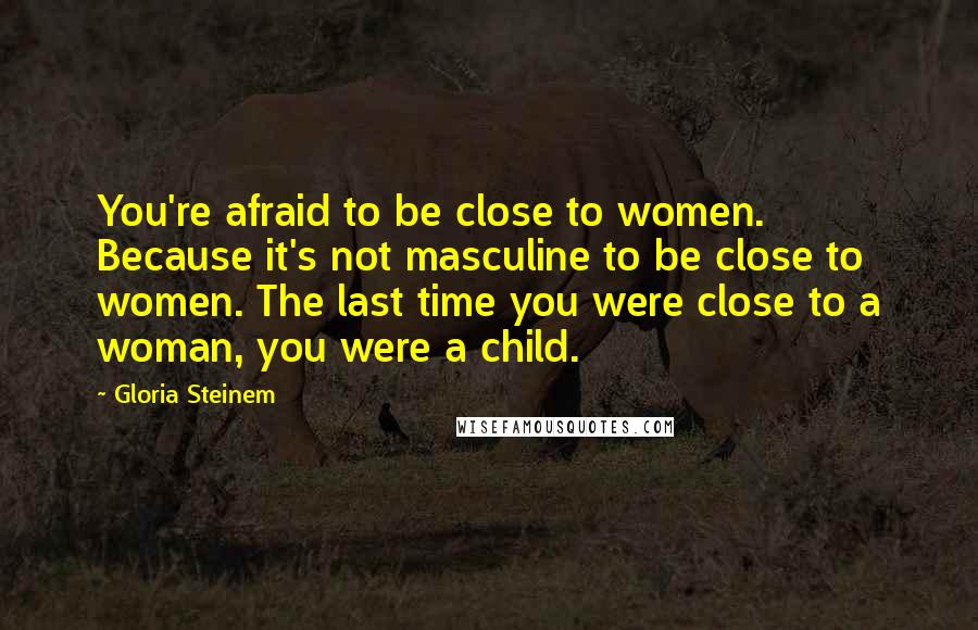 Gloria Steinem Quotes: You're afraid to be close to women. Because it's not masculine to be close to women. The last time you were close to a woman, you were a child.