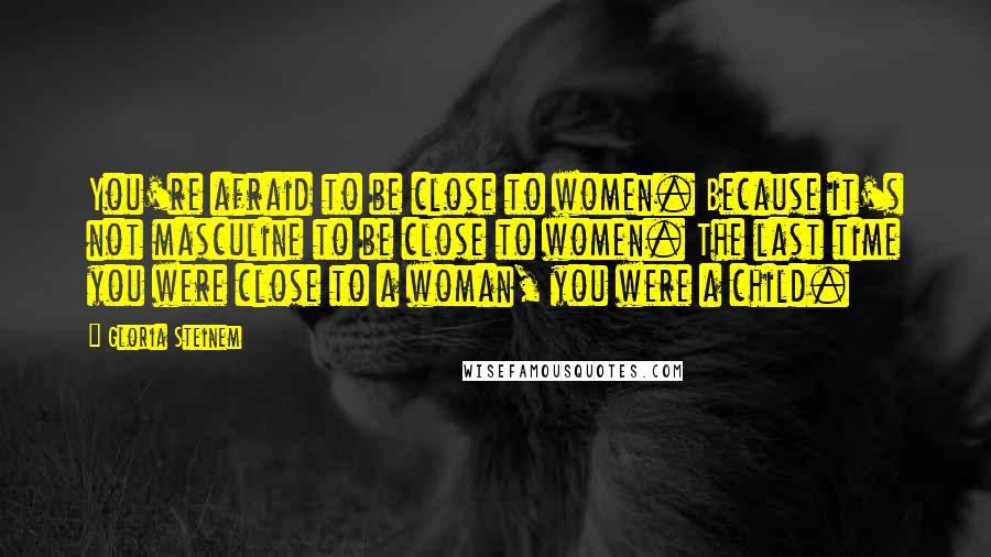 Gloria Steinem Quotes: You're afraid to be close to women. Because it's not masculine to be close to women. The last time you were close to a woman, you were a child.