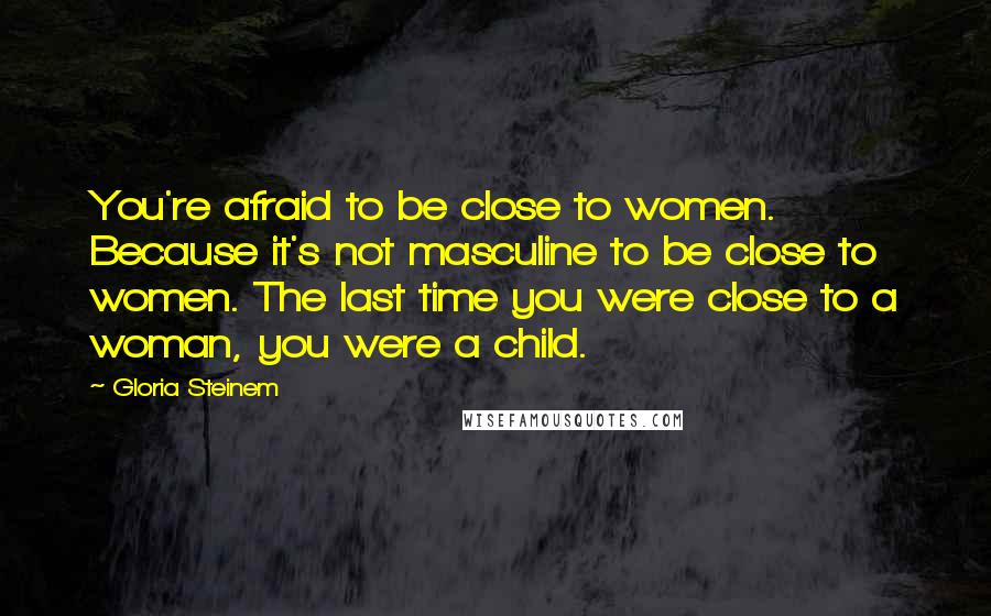 Gloria Steinem Quotes: You're afraid to be close to women. Because it's not masculine to be close to women. The last time you were close to a woman, you were a child.