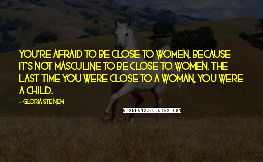 Gloria Steinem Quotes: You're afraid to be close to women. Because it's not masculine to be close to women. The last time you were close to a woman, you were a child.