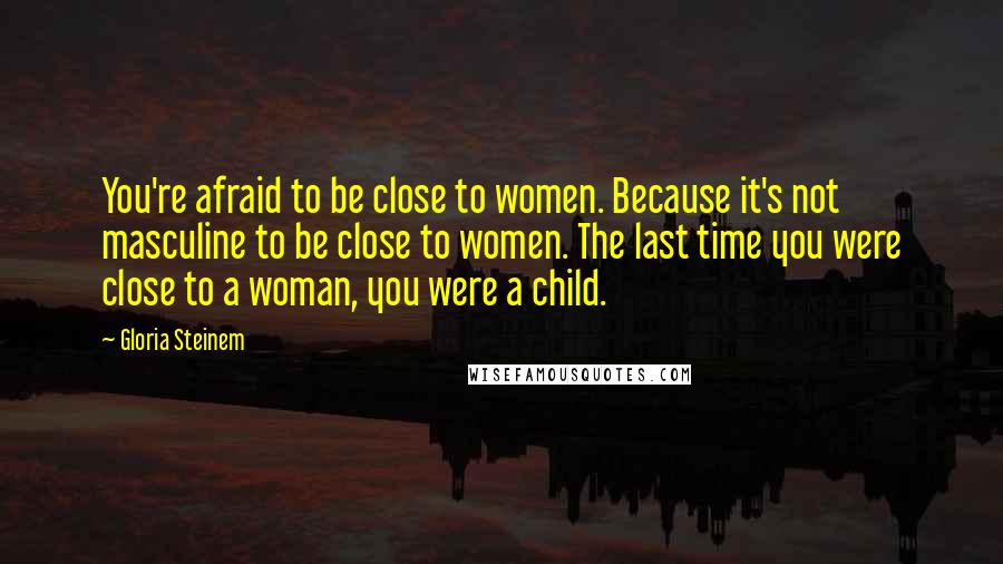 Gloria Steinem Quotes: You're afraid to be close to women. Because it's not masculine to be close to women. The last time you were close to a woman, you were a child.