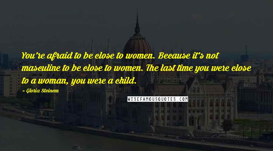 Gloria Steinem Quotes: You're afraid to be close to women. Because it's not masculine to be close to women. The last time you were close to a woman, you were a child.