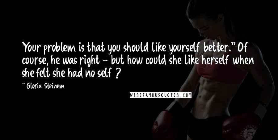 Gloria Steinem Quotes: Your problem is that you should like yourself better." Of course, he was right - but how could she like herself when she felt she had no self ?