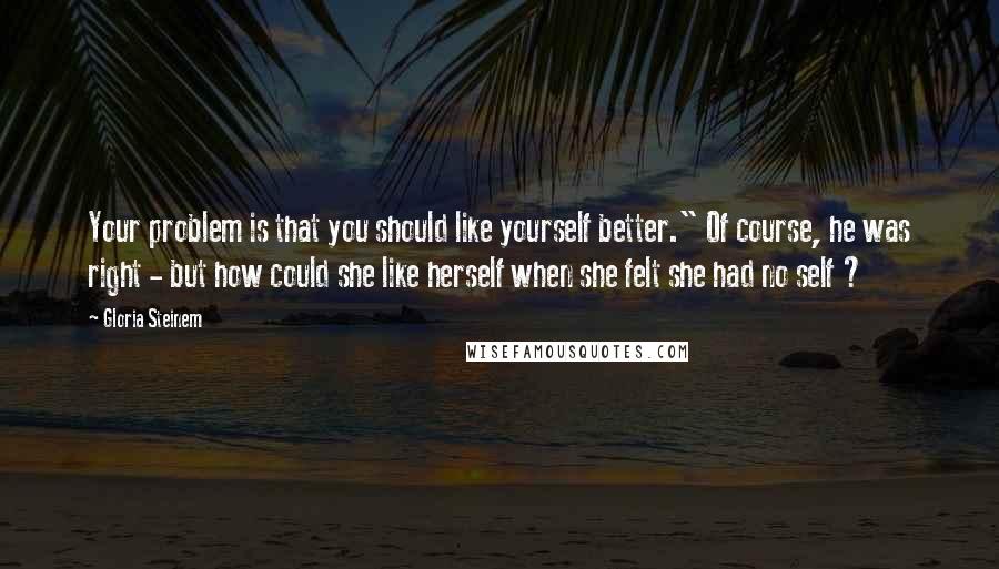 Gloria Steinem Quotes: Your problem is that you should like yourself better." Of course, he was right - but how could she like herself when she felt she had no self ?