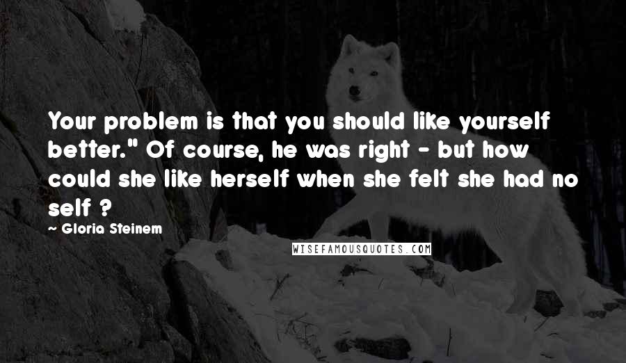 Gloria Steinem Quotes: Your problem is that you should like yourself better." Of course, he was right - but how could she like herself when she felt she had no self ?