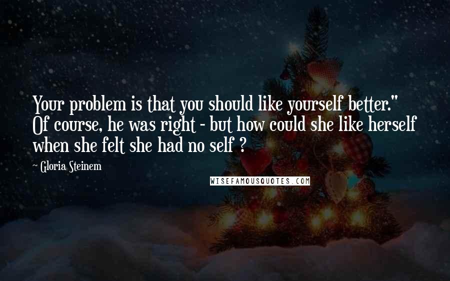 Gloria Steinem Quotes: Your problem is that you should like yourself better." Of course, he was right - but how could she like herself when she felt she had no self ?