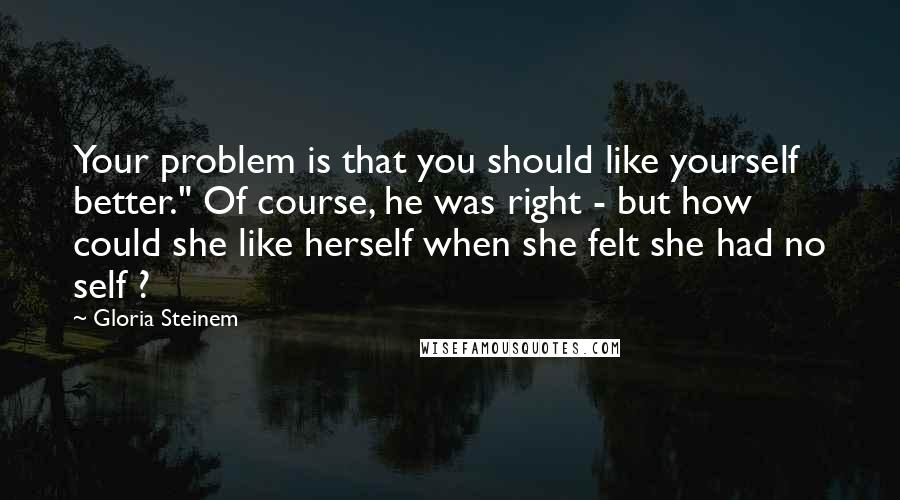 Gloria Steinem Quotes: Your problem is that you should like yourself better." Of course, he was right - but how could she like herself when she felt she had no self ?