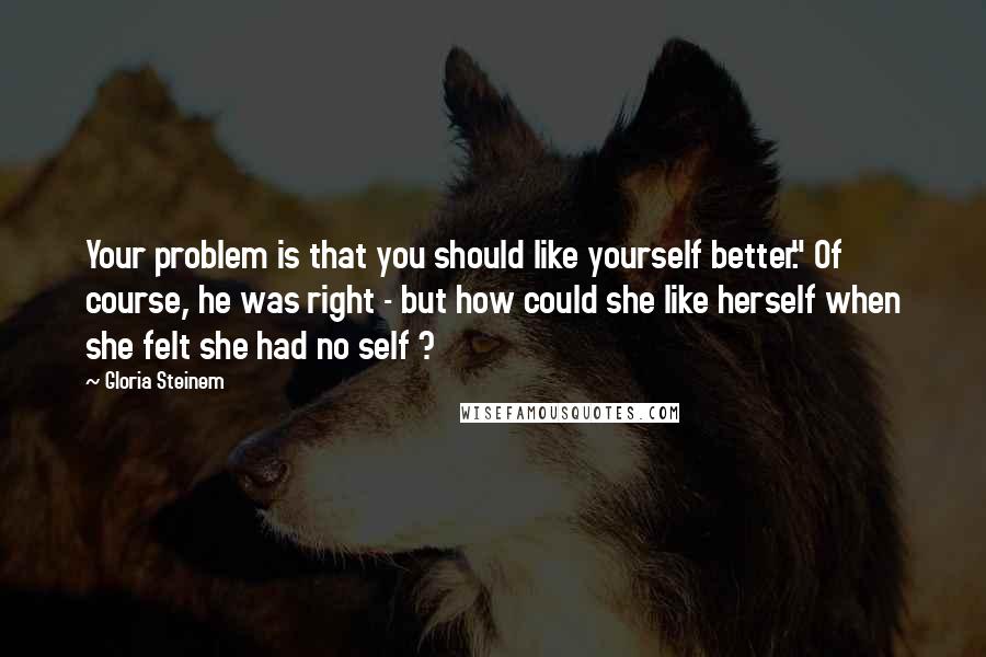 Gloria Steinem Quotes: Your problem is that you should like yourself better." Of course, he was right - but how could she like herself when she felt she had no self ?